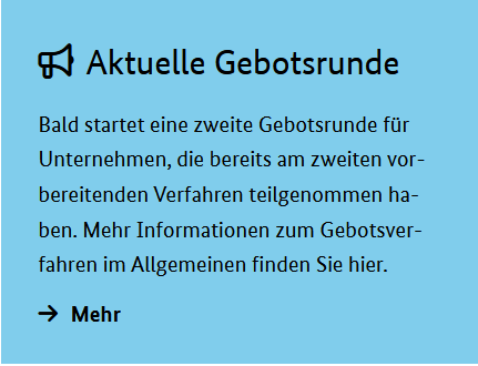 Aktuelle Gebotsrunde: Bald startet eine zweite Gebotsrunde für Unternehmen, die bereits am zweiten vorbereitenden Verfahren teilgenommen haben. Mehr Informationen zum Gebotsverfahren im Allgemeinen finden Sie hier.